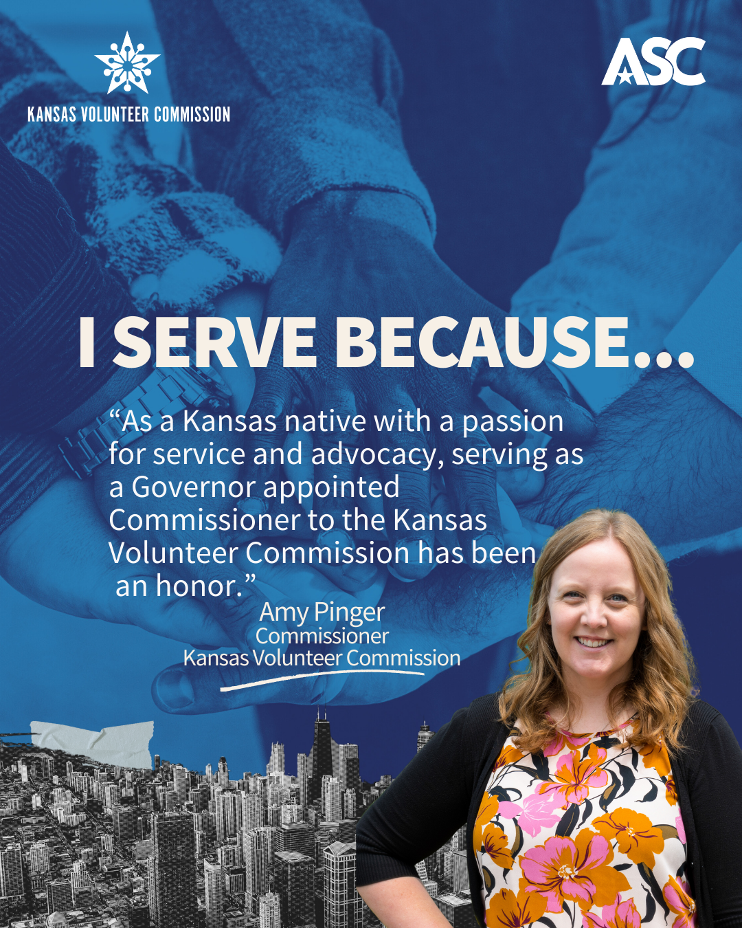A blue background of hands gathering together, white text reads "I serve because as a Kansas native with a passion for service and advocacy, serving as a Governor appointed Commissioner to the Kansas Volunteer Commission has been an honor.” Highlighted is Amy Pinger portrayed in a photo at the bottom right, smiling and dressed in professional attire.