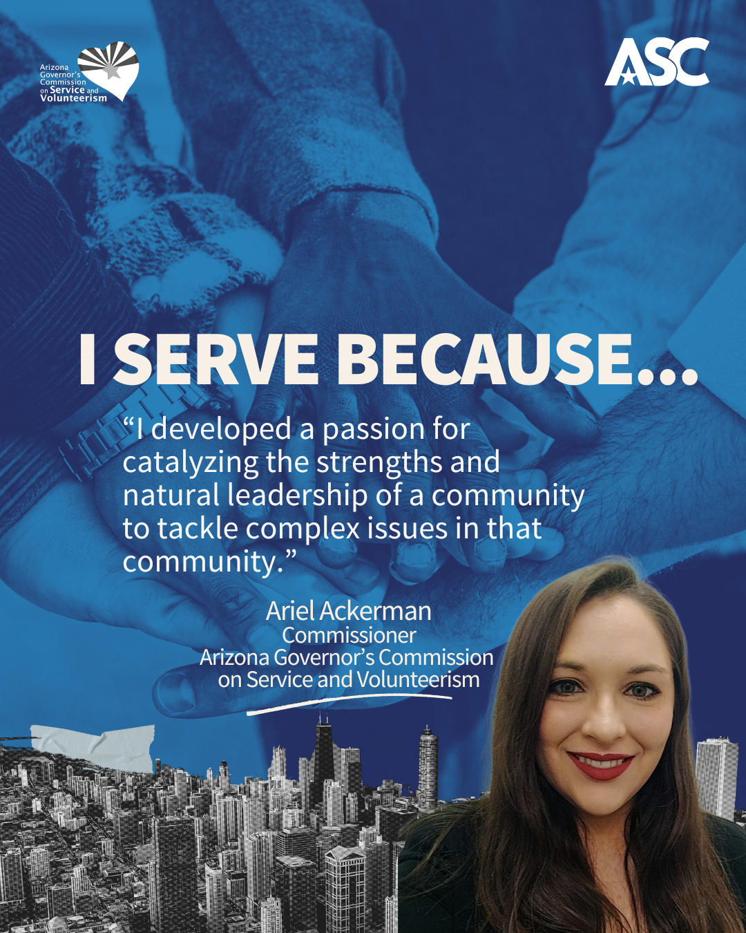 Ariel Ackerman A blue background of hands gathering together, white text reads I serve because “I developed a passion for catalyzing the strengths and natural leadership of a community to tackle complex issues in that community.” Highlighted is Ariel Ackerman portrayed in a photo at the bottom right, smiling and dressed in professional attire.